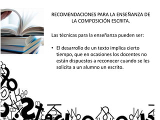 RECOMENDACIONES PARA LA ENSEÑANZA DE
LA COMPOSICIÓN ESCRITA.
Las técnicas para la enseñanza pueden ser:
• El desarrollo de un texto implica cierto
tiempo, que en ocasiones los docentes no
están dispuestos a reconocer cuando se les
solicita a un alumno un escrito.
 