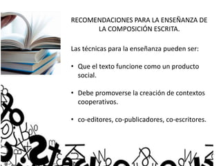 RECOMENDACIONES PARA LA ENSEÑANZA DE
LA COMPOSICIÓN ESCRITA.
Las técnicas para la enseñanza pueden ser:
• Que el texto funcione como un producto
social.
• Debe promoverse la creación de contextos
cooperativos.
• co-editores, co-publicadores, co-escritores.
 