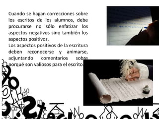 Cuando se hagan correcciones sobre
los escritos de los alumnos, debe
procurarse no sólo enfatizar los
aspectos negativos sino también los
aspectos positivos.
Los aspectos positivos de la escritura
deben reconocerse y animarse,
adjuntando comentarios sobre
porqué son valiosos para el escrito.
 