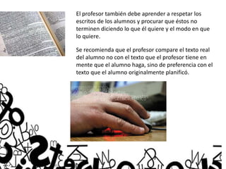 El profesor también debe aprender a respetar los
escritos de los alumnos y procurar que éstos no
terminen diciendo lo que él quiere y el modo en que
lo quiere.
Se recomienda que el profesor compare el texto real
del alumno no con el texto que el profesor tiene en
mente que el alumno haga, sino de preferencia con el
texto que el alumno originalmente planificó.
 