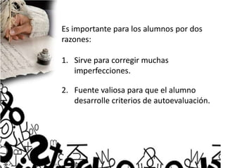 Es importante para los alumnos por dos
razones:
1. Sirve para corregir muchas
imperfecciones.
2. Fuente valiosa para que el alumno
desarrolle criterios de autoevaluación.
 