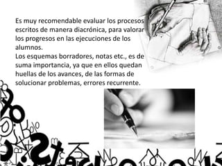 Es muy recomendable evaluar los procesos
escritos de manera diacrónica, para valorar
los progresos en las ejecuciones de los
alumnos.
Los esquemas borradores, notas etc., es de
suma importancia, ya que en ellos quedan
huellas de los avances, de las formas de
solucionar problemas, errores recurrente.
 