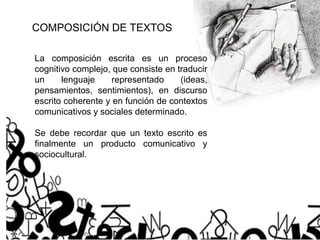 COMPOSICIÓN DE TEXTOS
La composición escrita es un proceso
cognitivo complejo, que consiste en traducir
un lenguaje representado (ideas,
pensamientos, sentimientos), en discurso
escrito coherente y en función de contextos
comunicativos y sociales determinado.
Se debe recordar que un texto escrito es
finalmente un producto comunicativo y
sociocultural.
 