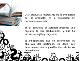 Otra propuesta interesante de la evaluación
de los productos es la evaluación de
portafolios o carpeta.
En el portafolio el aprendiz presenta una
muestra de sus producciones, y que ha
incluso corregido y mejorado.
Es indispensable que se determinen los
objetivos del portafolio, es decir que
determinen cuántos y cuáles tipos de textos
deben incluir.
 
