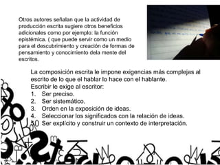 Otros autores señalan que la actividad de
producción escrita sugiere otros beneficios
adicionales como por ejemplo: la función
epistémica. ( que puede servir como un medio
para el descubrimiento y creación de formas de
pensamiento y conocimiento dela mente del
escritos.
La composición escrita le impone exigencias más complejas al
escrito de lo que el hablar lo hace con el hablante.
Escribir le exige al escritor:
1. Ser preciso.
2. Ser sistemático.
3. Orden en la exposición de ideas.
4. Seleccionar los significados con la relación de ideas.
5. Ser explícito y construir un contexto de interpretación.
 