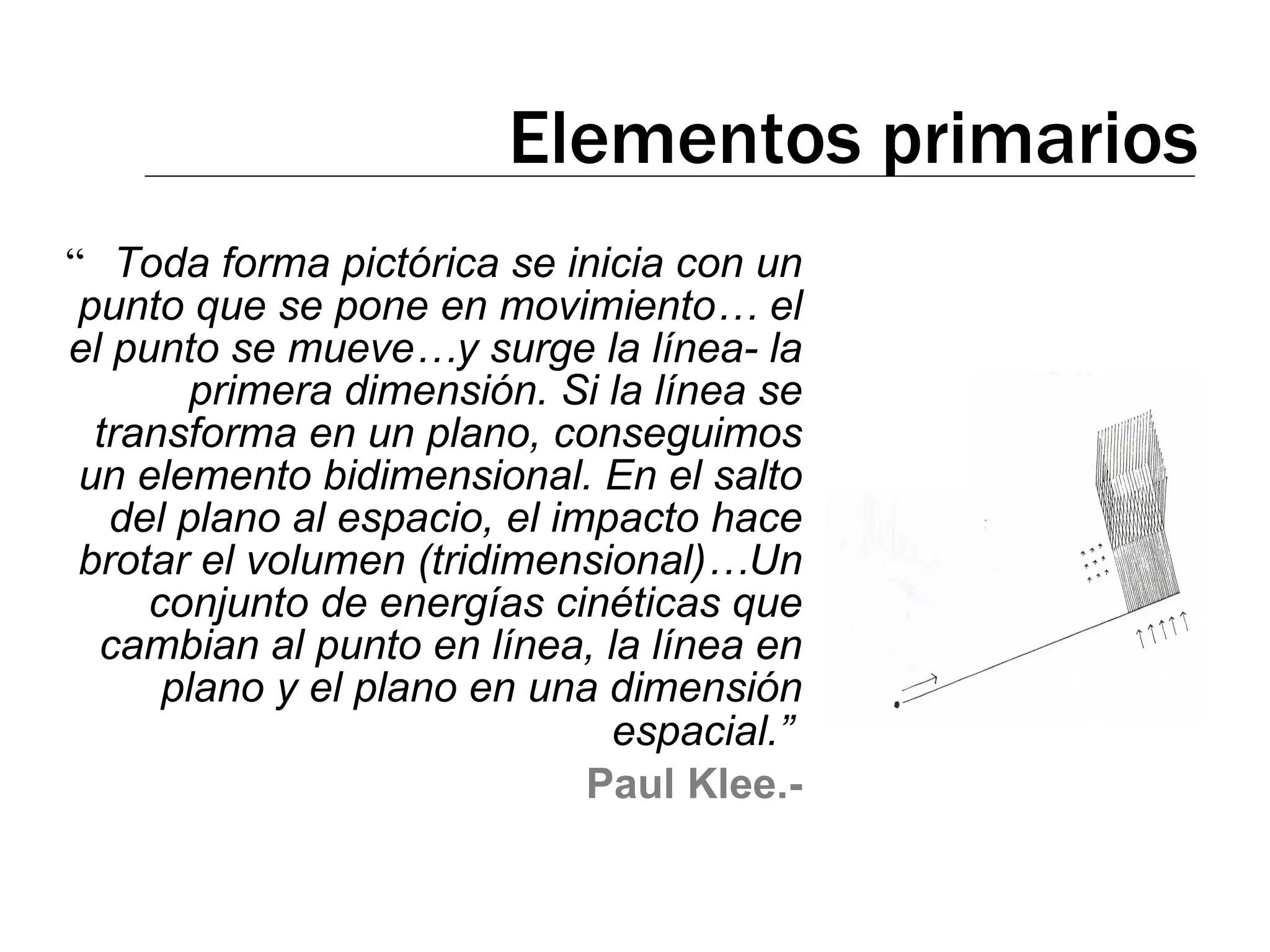 Elementos primarios “ Toda forma pictórica se inicia con un punto que se pone en movimiento… el el punto se mueve…y surge la línea- la primera dimensión. Si la línea se transforma en un plano, conseguimos un elemento bidimensional. En el salto del plano al espacio, el impacto hace brotar el volumen (tridimensional)…Un conjunto de energías cinéticas que cambian al punto en línea, la línea en plano y el plano en una dimensión espacial.”   Paul Klee.- 