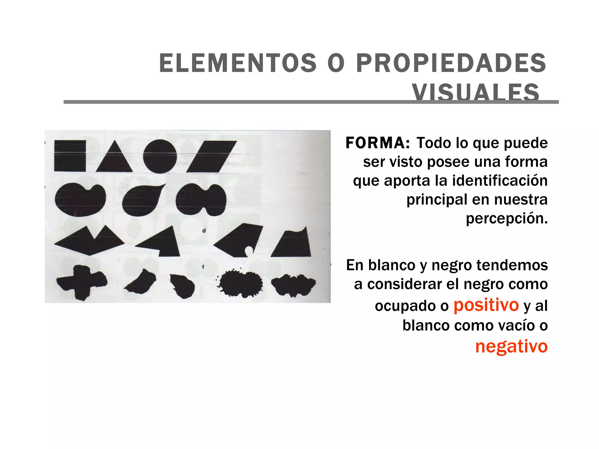 FORMA:  Todo lo que puede ser visto posee una forma que aporta la identificación principal en nuestra percepción. En blanco y negro tendemos a considerar el negro como ocupado o  positivo  y al blanco como vacío o  negativo ELEMENTOS O PROPIEDADES VISUALES   