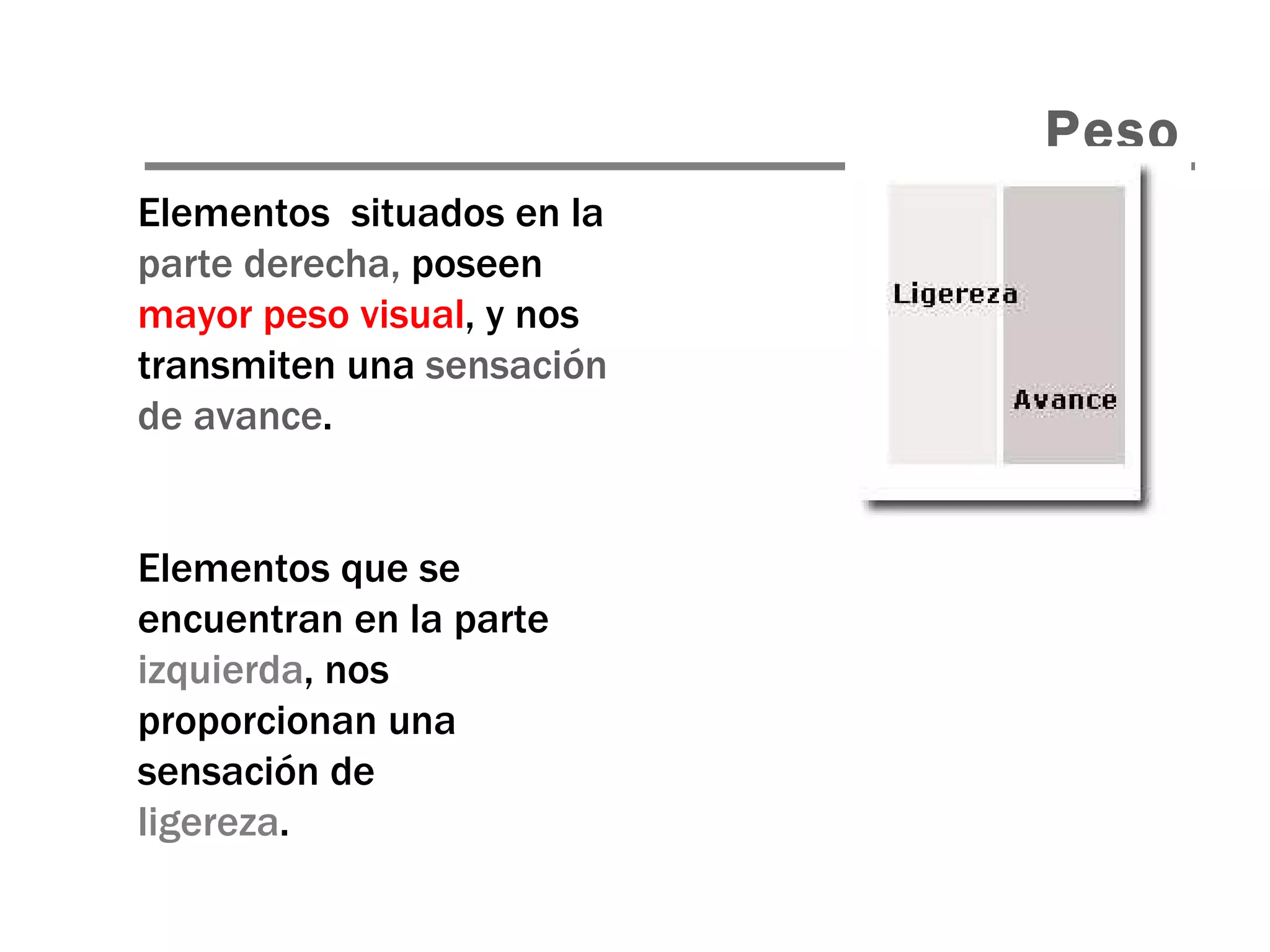 Elementos  situados en la  parte derecha,  poseen  mayor peso visual , y nos transmiten una  sensación de avance . Elementos que se encuentran en la parte  izquierda , nos proporcionan una sensación de ligereza . Peso 