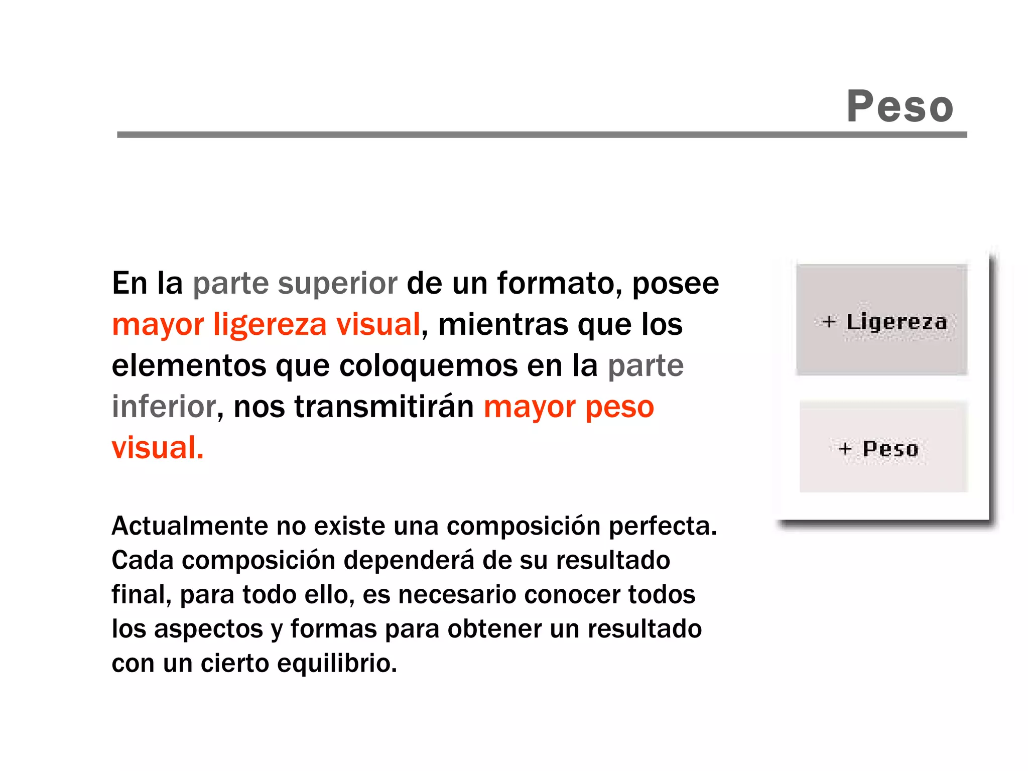En la  parte superior  de un formato, posee  mayor ligereza visual , mientras que los elementos que coloquemos en la  parte inferior , nos transmitirán  mayor peso visual. Actualmente no existe una composición perfecta. Cada composición dependerá de su resultado final, para todo ello, es necesario conocer todos los aspectos y formas para obtener un resultado con un cierto equilibrio. Peso 