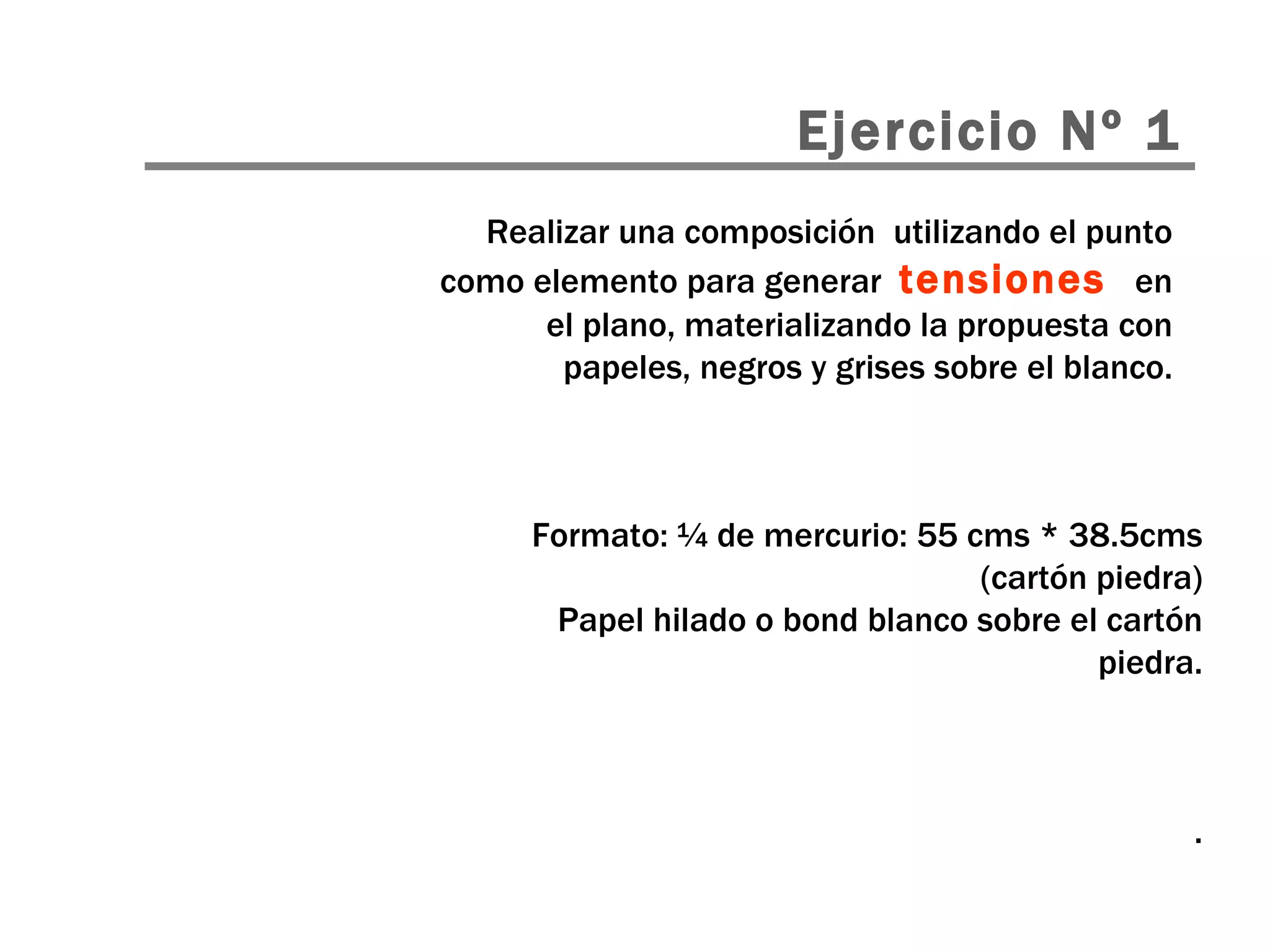 Realizar una composición  utilizando el punto como elemento para generar  tensiones   en el plano, materializando la propuesta con papeles, negros y grises sobre el blanco. Ejercicio Nº 1 Formato: ¼ de mercurio: 55 cms * 38.5cms (cartón piedra) Papel hilado o bond blanco sobre el cartón piedra. . 
