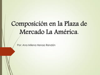 Composición en la Plaza de
Mercado La América.
Por: Ana Milena Henao Rendón
 