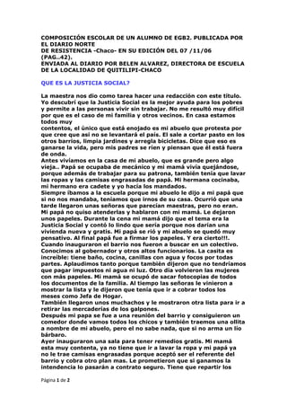 COMPOSICIÓN ESCOLAR DE UN ALUMNO DE EGB2. PUBLICADA POR EL DIARIO NORTEDE RESISTENCIA -Chaco- EN SU EDICIÓN DEL 07 /11/06(PAG..42).ENVIADA AL DIARIO POR BELEN ALVAREZ, DIRECTORA DE ESCUELA DE LA LOCALIDAD DE QUITILIPI-CHACO QUE ES LA JUSTICIA SOCIAL?La maestra nos dio como tarea hacer una redacción con este título.Yo descubrí que la Justicia Social es la mejor ayuda para los pobres y permite a las personas vivir sin trabajar. No me resultó muy difícil por que es el caso de mi familia y otros vecinos. En casa estamos todos muycontentos, el único que está enojado es mi abuelo que protesta por que cree que así no se levantará el país. El sale a cortar pasto en los otros barrios, limpia jardines y arregla bicicletas. Dice que eso es ganarse la vida, pero mis padres se ríen y piensan que él está fuera de onda.Antes vivíamos en la casa de mi abuelo, que es grande pero algo vieja.. Papá se ocupaba de mecánico y mi mamá vivía quejándose, porque además de trabajar para su patrona, también tenía que lavar las ropas y las camisas engrasadas de papá. Mi hermana cocinaba, mi hermano era cadete y yo hacía los mandados.Siempre íbamos a la escuela porque mi abuelo le dijo a mi papá que si no nos mandaba, teníamos que irnos de su casa. Ocurrió que una tarde llegaron unas señoras que parecían maestras, pero no eran. Mi papá no quiso atenderlas y hablaron con mi mamá. Le dejaron unos papeles. Durante la cena mi mamá dijo que el tema era la Justicia Social y contó lo lindo que sería porque nos darían una vivienda nueva y gratis. Mi papá se rió y mi abuelo se quedó muy pensativo. Al final papá fue a firmar los papeles. Y era cierto!!!. Cuando inauguraron el barrio nos fueron a buscar en un colectivo. Conocimos al gobernador y otros altos funcionarios. La casita es increíble: tiene baño, cocina, canillas con agua y focos por todas partes. Aplaudimos tanto porque también dijeron que no tendríamos que pagar impuestos ni agua ni luz. Otro día volvieron las mujeres con más papeles. Mi mamá se ocupó de sacar fotocopias de todos los documentos de la familia. Al tiempo las señoras le vinieron a mostrar la lista y le dijeron que tenía que ir a cobrar todos los meses como Jefa de Hogar. También llegaron unos muchachos y le mostraron otra lista para ir a retirar las mercaderías de los galpones.Después mi papa se fue a una reunión del barrio y consiguieron un comedor donde vamos todos los chicos y también traemos una ollita a nombre de mi abuelo, pero el no sabe nada, que si no arma un lío bárbaro. Ayer inauguraron una sala para tener remedios gratis. Mi mamá esta muy contenta, ya no tiene que ir a lavar la ropa y mi papá yano le trae camisas engrasadas porque aceptó ser el referente del barrio y cobra otro plan mas. Le prometieron que si ganamos la intendencia lo pasarán a contrato seguro. Tiene que repartir los papeles, hacer las listas y ayudar en los actos.Mi hermano mayor se hizo piquetero, le dan ropa y le pagan doble cuando hace turno noche. Cuando sea mayor de edad le darán un plan para él también. Mi hermana y yo cobramos la beca escolar, aunque este año fuimos poco a la escuela por los paros y porque faltamos mucho porque vamos a las manifestaciones. Sólo mi abuelo no aceptó el beneficio de la Justicia Social y sigue viviendo solo en la casa vieja. Mi papá dice que es porque esta fuera de onda y es un viejo amargado.Cuando sea mayor, voy a ser piquetero, después me gustaría ser referente del barrio y ayudar a los pobres para que todos gocen de la Justicia Social y no tengan que andar trabajando por unas miserables monedas, como dice mi papá.Lo que sí me da mucha lástima es mi maestra ¡ Pobre !. ella no entiende porque como estudió mucho tiene la cabeza cansada; ella dice que lo mejor que hay es estudiar. En el aula somos casi todos los chicos que tenemos la familia con la Justicia Social. Mi seño nos mira las zapatillas modernas que llevamos y dice que tenemos que lavarlas, que miremos las de ella que son viejitas pero limpitas pero pronto vendrán los señores del galpón y nos d irán que pasemos a retirar mas mercaderías y ropanuevita. Yo a veces le llevo algunas galletitas ricas paraque coma en el recreo ( porque como nos dan mucho mi mamáse las daba al perro).Pero ella es tan buena que prefieredejárselas a los perritos y dice que cuando cobre se va a comprar zapatillas y comestibles en el súper pero creo quenos miente, hace muuuucho que tiene las mismas. Me parece que mi mamá no la quiere a mi seño; hoy tenía que ir a la escuela a buscar mi boletín pero no pudo ir porque volvió muy cansada, tuvieron reunión con la gente que da los planes y salieron en micros, claro !, pobre mi mamita,volvió muy tarde; me dijo decile a esa que te dé a vos elboletín y si no quiere que se lo meta en el c u l o . Yosí la quiero porque aunque da consejos tontos cree que está bien. Me hubiera gustado llevarla a que conozca mi nueva ca sita y todo lo que tiene, ya hace dos meses que estamos allí pero mishermanitos con tanta alegría juegan a la pelota todoel día y se rompieron las lamparitas, la cocina y se lesalieron las puertas al mueble de guardar las ollas , ahora mami las pone en el piso. El baño también se rompió todo pero mi papi hizo uno en el fondo como el que teníamos antes, creo que es mejor porque no se necesita tirar agua, además nos explicó que los del gobierno la hicieron con materiales baratos y malos y por eso se rompe todo. Bueno, ya hice mi redacción con lo que pidió la seño.Creo que me sacaré un Felicitado. Ahhhhhhhh, me olvidaba de contar que mi abuelo se murió, dijo el médico que fue de tristeza pero yo creo que fue por no querer comer la ollita de comida. Fin.<br />