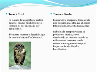  Toma a Nivel
Es cuando la fotografía se realiza
desde el mismo nivel del objeto
tomado, ni por encima ni por
debajo de él.
Sirve para mostrar o describir algo
de manera "natural" u "objetiva".
 Toma en Picado
Es cuando la imagen se toma desde
una posición más alta que el objeto
fotografiado, de arriba hacia abajo.
Debido a la perspectiva que se
produce el motivo, se ve
disminuido en tamaño cuando se
utilice sobre personas puede
connotar en algunos casos poca
importancia, debilidad o
humillación.
 