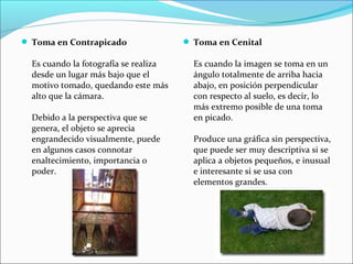  Toma en Contrapicado
Es cuando la fotografía se realiza
desde un lugar más bajo que el
motivo tomado, quedando este más
alto que la cámara.
Debido a la perspectiva que se
genera, el objeto se aprecia
engrandecido visualmente, puede
en algunos casos connotar
enaltecimiento, importancia o
poder.
 Toma en Cenital
Es cuando la imagen se toma en un
ángulo totalmente de arriba hacia
abajo, en posición perpendicular
con respecto al suelo, es decir, lo
más extremo posible de una toma
en picado.
Produce una gráfica sin perspectiva,
que puede ser muy descriptiva si se
aplica a objetos pequeños, e inusual
e interesante si se usa con
elementos grandes.
 