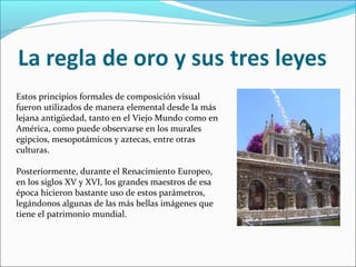 Estos principios formales de composición visual
fueron utilizados de manera elemental desde la más
lejana antigüedad, tanto en el Viejo Mundo como en
América, como puede observarse en los murales
egipcios, mesopotámicos y aztecas, entre otras
culturas.
Posteriormente, durante el Renacimiento Europeo,
en los siglos XV y XVI, los grandes maestros de esa
época hicieron bastante uso de estos parámetros,
legándonos algunas de las más bellas imágenes que
tiene el patrimonio mundial.
 