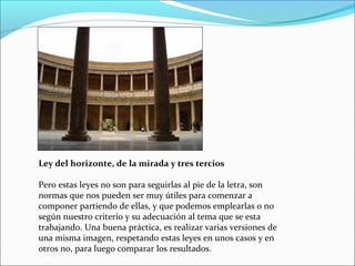 Ley del horizonte, de la mirada y tres tercios
Pero estas leyes no son para seguirlas al pie de la letra, son
normas que nos pueden ser muy útiles para comenzar a
componer partiendo de ellas, y que podemos emplearlas o no
según nuestro criterio y su adecuación al tema que se esta
trabajando. Una buena práctica, es realizar varias versiones de
una misma imagen, respetando estas leyes en unos casos y en
otros no, para luego comparar los resultados.
 