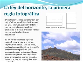 Debe trazarse, imaginariamente y con
una afinidad, tres líneas horizontales
de igual anchura, darle alrededor de
dos bandas a la zona donde se
encuentra el motivo principal, y más o
menos una banda a la zona
secundaria.
La amplitud de ambos espacios
dependerá de la mayor o menor
importancia de cada uno de estos,
pudiendo ser casi iguales si la relación
entre el motivo principal y el
secundario no es tan desequilibrado
nuestro fotograma, hasta reducirse la
zona secundaria a solo un pequeño
borde si el motivo principal es muy
 