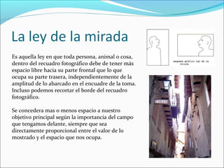 Es aquella ley en que toda persona, animal o cosa,
dentro del recuadro fotográfico debe de tener más
espacio libre hacia su parte frontal que lo que
ocupa su parte trasera, independientemente de la
amplitud de lo abarcado en el encuadre de la toma.
Incluso podemos recortar el borde del recuadro
fotográfico.
Se concedera mas o menos espacio a nuestro
objetivo principal según la importancia del campo
que tengamos delante, siempre que sea
directamente proporcional entre el valor de lo
mostrado y el espacio que nos ocupa.
 