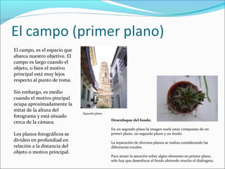 El campo, es el espacio que
abarca nuestro objetivo. El
campo es largo cuando el
objeto, o bien el motivo
principal está muy lejos
respecto al punto de toma.
Sin embargo, es medio
cuando el motivo pincipal
ocupa aproximadamente la
mitat de la altura del
fotograma y está situado
cerca de la cámara.
Los planos fotográficos se
dividen en profundiad en
relación a la distancia del
objeto o motivo principal.
Desenfoque del fondo.
En un segundo plano la imagen suele estar compuesta de un
primer plano, un segundo plano y un fondo.
La separación de diversos planos se realiza considerando las
diferencias tonales.
Para atraer la atención sobre algún elemento en primer plano,
sólo hay que desenfocar el fondo abriendo mucho el diafragma.
Segundo plano
 