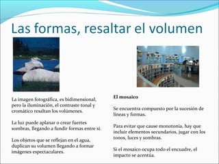 La imagen fotográfica, es bidimensional,
pero la iluminación, el contraste tonal y
cromático resaltan los volúmenes.
La luz puede aplanar o crear fuertes
sombras, llegando a fundir formas entre sí.
Los objetos que se reflejan en el agua,
duplican su volumen llegando a formar
imágenes espectaculares.
El mosaico
Se encuentra compuesto por la sucesión de
líneas y formas.
Para evitar que cause monotonía, hay que
incluir elementos secundarios, jugar con los
tonos, luces y sombras.
Si el mosaico ocupa todo el encuadre, el
impacto se acentúa.
 