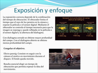 La exposición correcta depende de la combinación
del tiempo de obturación. El obturador limita el
tiempo que el rayo de luz penetra en la cámara y
expone la película o el sensor digital. Mediante el
obturador se controla el tiempo necesario para que la
imagen se exponga y quede reflejada en la película o
el sensor digital y la abertura del diafragma.
Con diafragma cerrado se obtiene mayor profundiad
del campo. Con el diafragma abierto se obtiene
menos profundidad del campo.
Congelar el objetivo.
Efecto pannig: Consiste en seguir con la
cámara el motivo en movimiento durante el
disparo. El fondo queda movido.
Resulta esencial elegir un tiempo de
obturación que permita expesar la idea del
movimiento.
 