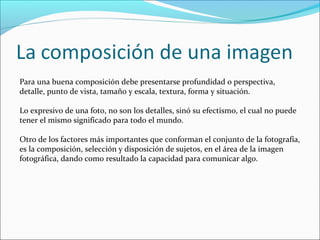 Para una buena composición debe presentarse profundidad o perspectiva,
detalle, punto de vista, tamaño y escala, textura, forma y situación.
Lo expresivo de una foto, no son los detalles, sinó su efectismo, el cual no puede
tener el mismo significado para todo el mundo.
Otro de los factores más importantes que conforman el conjunto de la fotografía,
es la composición, selección y disposición de sujetos, en el área de la imagen
fotográfica, dando como resultado la capacidad para comunicar algo.
 