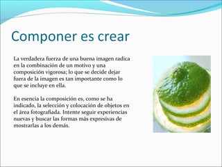 La verdadera fuerza de una buena imagen radica
en la combinación de un motivo y una
composición vigorosa; lo que se decide dejar
fuera de la imagen es tan importante como lo
que se incluye en ella.
En esencia la composición es, como se ha
indicado, la selección y colocación de objetos en
el área fotografiada. Intente seguir experiencias
nuevas y buscar las formas más expresivas de
mostrarlas a los demás.
 