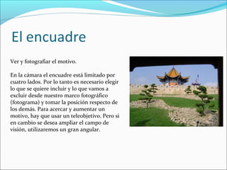 Ver y fotografiar el motivo.
En la cámara el encuadre está limitado por
cuatro lados. Por lo tanto es necesario elegir
lo que se quiere incluir y lo que vamos a
excluir desde nuestro marco fotográfico
(fotograma) y tomar la posición respecto de
los demás. Para acercar y aumentar un
motivo, hay que usar un teleobjetivo. Pero si
en cambio se desea ampliar el campo de
visión, utilizaremos un gran angular.
 