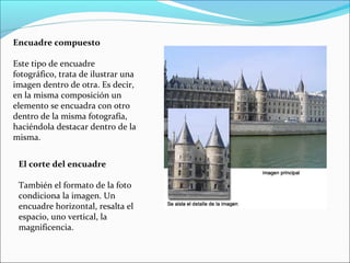 El corte del encuadre
También el formato de la foto
condiciona la imagen. Un
encuadre horizontal, resalta el
espacio, uno vertical, la
magnificencia.
Encuadre compuesto
Este tipo de encuadre
fotográfico, trata de ilustrar una
imagen dentro de otra. Es decir,
en la misma composición un
elemento se encuadra con otro
dentro de la misma fotografía,
haciéndola destacar dentro de la
misma.
 