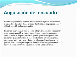 Un motivo puede encuadrarse desde diversos ángulos, acercándose
o alejándose de éstos, desde arriba o desde abajo, las proporciones y
el fondo modifican la composición.
Buscar un buen ángulo para la toma fotográfica, consiste en acechar
a nuestra presa gráfica, y estar alerta de que cualquier pequeño
desplazamiento de poca distancia, puede generar composiciones
diferentes que serán más o menos afortunadas. En consecuencia,
nos moveremos en torno a ella acercándonos y alejándonos si es
posible, hasta conseguir un punto de vista adecuado y obtener en la
mayor medida posible las siguientes cuatro características:
 