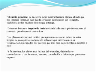 *El sujeto principal de la escena debe mostrar hacia la cámara el lado que
nos interesa tomar, el cual puede ser según la intención del fotógrafo,
cualquiera de los muchos frentes que el tenga.
*Debemos buscar el ángulo de incidencia de la luz más pertinente para el
concepto que deseamos comunicar.
*Los planos anteriores al motivo que queremos destacar, deben de estar
limpios de cualquier otro elemento sobrante que interfieran en su
visualización, u ocupados por cuerpos que más bien suplementen o resalten a
este.
*Y finalmente, los planos más lejanos del encuadre, deben de ser
concordantes, o por lo menos, neutros, con relación a la idea que queremos
expresar.
 