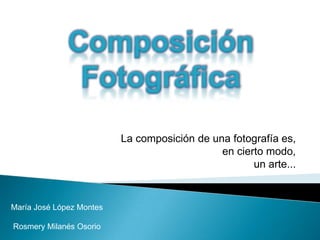 Composición Fotográfica La composición de una fotografía es,  en cierto modo,  un arte...  María José López Montes Rosmery Milanés Osorio 