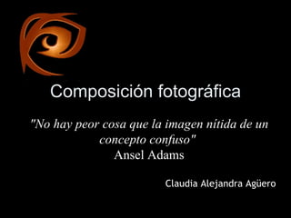 Composición fotográfica &quot;No hay peor cosa que la imagen nítida de un concepto confuso&quot;   Ansel Adams Claudia Alejandra Agüero 
