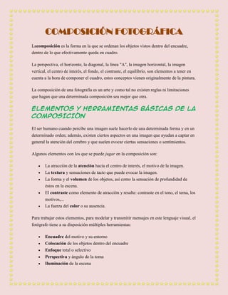 COMPOSICIÓN FOTOGRÁFICA
Lacomposición es la forma en la que se ordenan los objetos vistos dentro del encuadre,
dentro de lo que efectivamente queda en cuadro.

La perspectiva, el horizonte, la diagonal, la línea "A", la imagen horizontal, la imagen
vertical, el centro de interés, el fondo, el contraste, el equilibrio, son elementos a tener en
cuenta a la hora de componer el cuadro, estos conceptos vienen originalmente de la pintura.

La composición de una fotografía es un arte y como tal no existen reglas ni limitaciones
que hagan que una determinada composición sea mejor que otra.

ELEMENTOS Y HERRAMIENTAS BÁSICAS DE LA
COMPOSICIÓN

El ser humano cuando percibe una imagen suele hacerlo de una determinada forma y en un
determinado orden; además, existen ciertos aspectos en una imagen que ayudan a captar en
general la atención del cerebro y que suelen evocar ciertas sensaciones o sentimientos.

Algunos elementos con los que se puede jugar en la composición son:

       La atracción de la atención hacia el centro de interés, el motivo de la imagen.
       La textura y sensaciones de tacto que puede evocar la imagen.
       La forma y el volumen de los objetos, así como la sensación de profundidad de
       éstos en la escena.
       El contraste como elemento de atracción y resalte: contraste en el tono, el tema, los
       motivos,...
       La fuerza del color o su ausencia.

Para trabajar estos elementos, para modelar y transmitir mensajes en este lenguaje visual, el
fotógrafo tiene a su disposición múltiples herramientas:

       Encuadre del motivo y su entorno
       Colocación de los objetos dentro del encuadre
       Enfoque total o selectivo
       Perspectiva y ángulo de la toma
       Iluminación de la escena
 