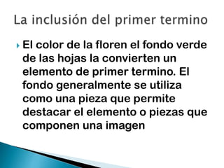 El

color de la floren el fondo verde
de las hojas la convierten un
elemento de primer termino. El
fondo generalmente se utiliza
como una pieza que permite
destacar el elemento o piezas que
componen una imagen

 