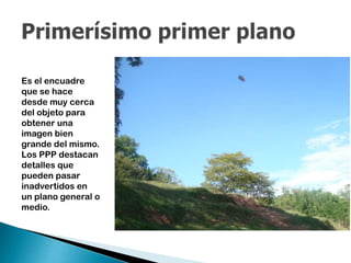 Es el encuadre
que se hace
desde muy cerca
del objeto para
obtener una
imagen bien
grande del mismo.
Los PPP destacan
detalles que
pueden pasar
inadvertidos en
un plano general o
medio.

 
