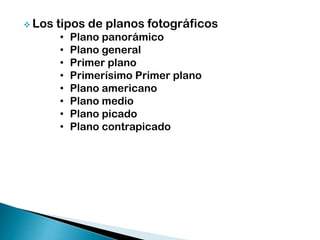  Los

tipos de planos fotográficos
•
•
•
•
•
•
•
•

Plano panorámico
Plano general
Primer plano
Primerísimo Primer plano
Plano americano
Plano medio
Plano picado
Plano contrapicado

 