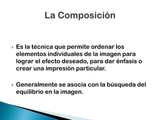 

Es la técnica que permite ordenar los
elementos individuales de la imagen para
lograr el efecto deseado, para dar énfasis o
crear una impresión particular.



Generalmente se asocia con la búsqueda del
equilibrio en la imagen.

 