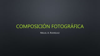 COMPOSICIÓN FOTOGRÁFICA
MIGUEL A. RODRÍGUEZ
 