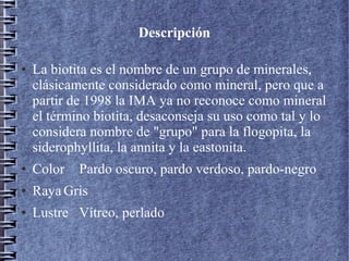 Descripción
●

La biotita es el nombre de un grupo de minerales,
clásicamente considerado como mineral, pero que a
partir de 1998 la IMA ya no reconoce como mineral
el término biotita, desaconseja su uso como tal y lo
considera nombre de "grupo" para la flogopita, la
siderophyllita, la annita y la eastonita.

●

Color

Pardo oscuro, pardo verdoso, pardo-negro

●

Raya Gris

●

Lustre Vítreo, perlado

 
