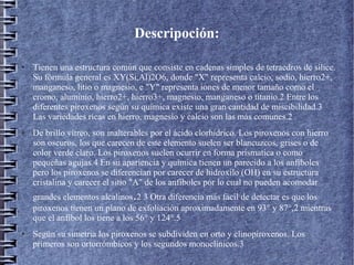 Descripoción:
●

●

Tienen una estructura común que consiste en cadenas simples de tetraedros de sílice.
Su fórmula general es XY(Si,Al)2O6, donde "X" representa calcio, sodio, hierro2+,
manganeso, litio o magnesio, e "Y" representa iones de menor tamaño como el
cromo, aluminio, hierro2+, hierro3+, magnesio, manganeso o titanio.2 Entre los
diferentes piroxenos según su química existe una gran cantidad de miscibilidad.3
Las variedades ricas en hierro, magnesio y calcio son las más comunes.2
De brillo vítreo, son inalterables por el ácido clorhídrico. Los piroxenos con hierro
son oscuros, los que carecen de este elemento suelen ser blancuzcos, grises o de
color verde claro. Los piroxenos suelen ocurrir en forma prísmatica o como
pequeñas agujas.4 En su apariencia y química tienen un parecido a los anfíboles
pero los piroxenos se diferencian por carecer de hidroxilo (OH) en su estructura
cristalina y carecer el sitio "A" de los anfíboles por lo cual no pueden acomodar

.

grandes elementos alcalinos 2 3 Otra diferencia más fácil de detectar es que los
piroxenos tienen un plano de exfoliación aproximadamente en 93° y 87°,2 mientras
que el anfíbol los tiene a los 56° y 124°.5
●

Según su simetria los piroxenos se subdividen en orto y clinopiroxenos. Los
primeros son ortorrómbicos y los segundos monoclínicos.3

 