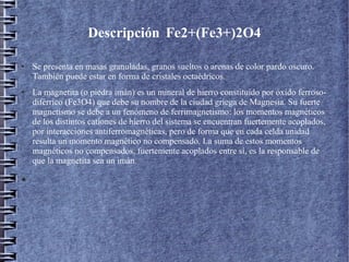 Descripción Fe2+(Fe3+)2O4
●

●

●

Se presenta en masas granuladas, granos sueltos o arenas de color pardo oscuro.
También puede estar en forma de cristales octaédricos.
La magnetita (o piedra imán) es un mineral de hierro constituido por óxido ferrosodiférrico (Fe3O4) que debe su nombre de la ciudad griega de Magnesia. Su fuerte
magnetismo se debe a un fenómeno de ferrimagnetismo: los momentos magnéticos
de los distintos cationes de hierro del sistema se encuentran fuertemente acoplados,
por interacciones antiferromagnéticas, pero de forma que en cada celda unidad
resulta un momento magnético no compensado. La suma de estos momentos
magnéticos no compensados, fuertemente acoplados entre sí, es la responsable de
que la magnetita sea un imán.

 