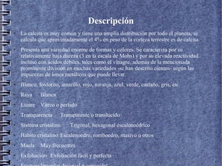 Descripción
●

●

La calcita es muy común y tiene una amplia distribución por todo el planeta, se
calcula que aproximadamente el 4% en peso de la corteza terrestre es de calcita.
Presenta una variedad enorme de formas y colores. Se caracteriza por su
relativamente baja dureza (3 en la escala de Mohs) y por su elevada reactividad
incluso con ácidos débiles, tales como el vinagre, además de la mencionada
prominente división en muchas variedades -se han descrito cientos- según las
impurezas de iones metálicos que puede llevar.

●

Blanco, fosforito, amarillo, rojo, naranja, azul, verde, castaño, gris, etc.

●

Raya

●

Lustre Vítreo o perlado

●

Transparencia

●

Sistema cristalino

●

Hábito cristalino Escalenoedro, romboedro, masivo u otros

●

Macla

●

Exfoliación Exfoliación fácil y perfecta

Blanca

Transparente o translúcido
Trigonal, hexagonal escalenoédrico

Muy frecuentes

 