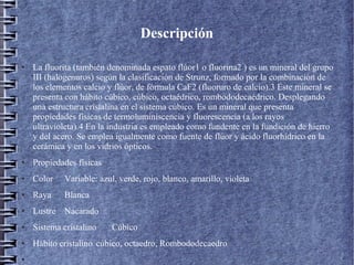 Descripción
●

La fluorita (también denominada espato flúor1 o fluorina2 ) es un mineral del grupo
III (halogenuros) según la clasificación de Strunz, formado por la combinación de
los elementos calcio y flúor, de fórmula CaF2 (fluoruro de calcio).3 Este mineral se
presenta con hábito cúbico, cúbico, octaédrico, rombododecaédrico. Desplegando
una estructura cristalina en el sistema cúbico. Es un mineral que presenta
propiedades físicas de termoluminiscencia y fluorescencia (a los rayos
ultravioleta).4 En la industria es empleado como fundente en la fundición de hierro
y del acero. Se emplea igualmente como fuente de flúor y ácido fluorhídrico en la
cerámica y en los vidrios ópticos.

●

Propiedades físicas

●

Color

Variable: azul, verde, rojo, blanco, amarillo, violeta

●

Raya

Blanca

●

Lustre Nacarado

●

Sistema cristalino

●

Hábito cristalino cúbico, octaedro, Rombododecaedro

●

Cúbico

 