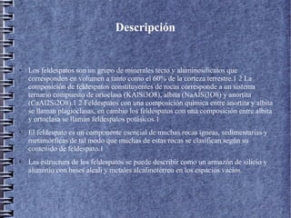 Descripción

●

●

●

Los feldespatos son un grupo de minerales tecto y aluminosilicatos que
corresponden en volumen a tanto como el 60% de la corteza terrestre.1 2 La
composición de feldespatos constituyentes de rocas corresponde a un sistema
ternario compuesto de ortoclasa (KAlSi3O8), albita (NaAlSi3O8) y anortita
(CaAl2Si2O8).1 2 Feldespatos con una composición química entre anortita y albita
se llaman plagioclasas, en cambio los feldespatos con una composición entre albita
y ortoclasa se llaman feldespatos potásicos.1
El feldespato es un componente esencial de muchas rocas ígneas, sedimentarias y
metamórficas de tal modo que muchas de estas rocas se clasifican según su
contenido de feldespato.1
Las estructura de los feldespatos se puede describir como un armazón de silicio y
aluminio con bases alcali y metales alcalinotérreo en los espacios vacíos.

 