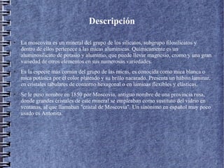 Descripción
●

●

●

La moscovita es un mineral del grupo de los silicatos, subgrupo filosilicatos y
dentro de ellos pertenece a las micas alumínicas. Químicamente es un
aluminosilicato de potasio y aluminio, que puede llevar magnesio, cromo y una gran
variedad de otros elementos en sus numerosas variedades.
Es la especie más común del grupo de las micas, es conocida como mica blanca o
mica potásica por el color plateado y su brillo nacarado. Presenta un hábito laminar,
en cristales tabulares de contorno hexagonal o en láminas flexibles y elásticas.
Se le puso nombre en 1850 por Moscovia, antiguo nombre de una provincia rusa,
donde grandes cristales de este mineral se empleaban como sustituto del vidrio en
ventanas, al que llamaban "cristal de Moscovia". Un sinónimo en español muy poco
usado es Antonita.

 