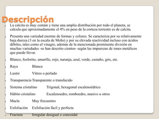 Descripción
●

●

La calcita es muy común y tiene una amplia distribución por todo el planeta, se
calcula que aproximadame...