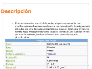 Descripción
●

El nombre turmalina procede de la palabra singalesa «touramalli», que
significa, «piedras de colores mezcla...