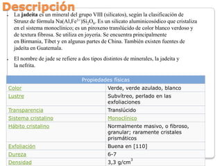 Descripción
●

●

La jadeíta es un mineral del grupo VIII (silicatos), según la clasificación de
Strunz de fórmula Na(Al,F...