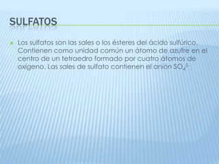 SULFATOS


Los sulfatos son las sales o los ésteres del ácido sulfúrico.
Contienen como unidad común un átomo de azufre en el
centro de un tetraedro formado por cuatro átomos de
oxígeno. Las sales de sulfato contienen el anión SO42-

 